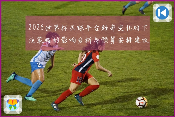 2026世界杯买球平台赔率变化对下注策略的影响分析与预算安排建议
