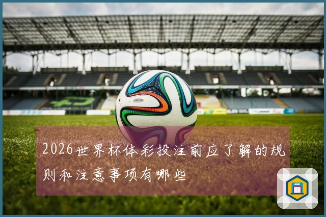 2026世界杯体彩投注前应了解的规则和注意事项有哪些