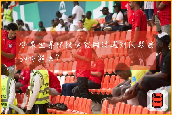 登录世界杯投注官网时遇到问题该如何解决？
