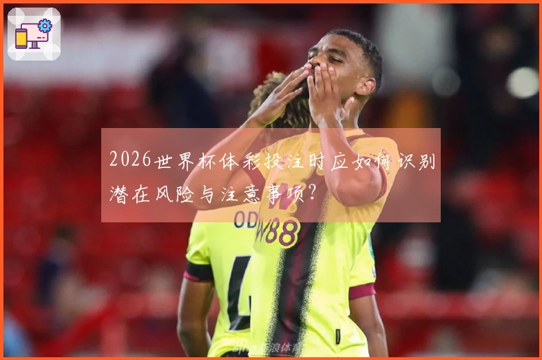 2026世界杯体彩投注时应如何识别潜在风险与注意事项?